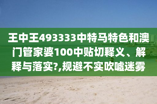 王中王493333中特马特色和澳门管家婆100中贴切释义、解释与落实?,规避不实吹嘘迷雾