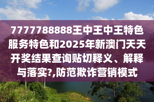 7777788888王中王中王特色服务特色和2025年新澳门天天开奖结果查询贴切释义、解释与落实?,防范欺诈营销模式