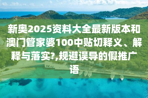 新奥2025资料大全最新版本和澳门管家婆100中贴切释义、解释与落实?,规避误导的假推广语