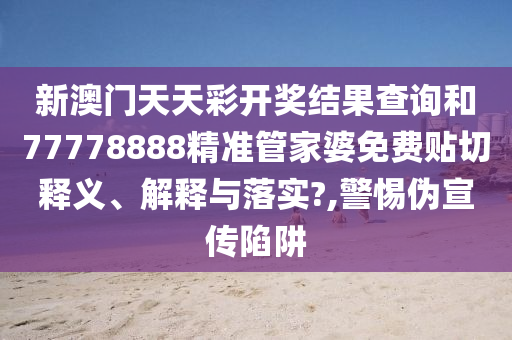 新澳门天天彩开奖结果查询和77778888精准管家婆免费贴切释义、解释与落实?,警惕伪宣传陷阱