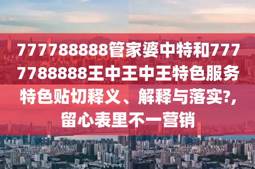 777788888管家婆中特和7777788888王中王中王特色服务特色贴切释义、解释与落实?,留心表里不一营销