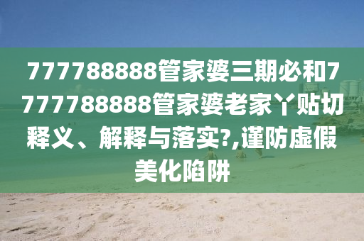 777788888管家婆三期必和7777788888管家婆老家丫贴切释义、解释与落实?,谨防虚假美化陷阱