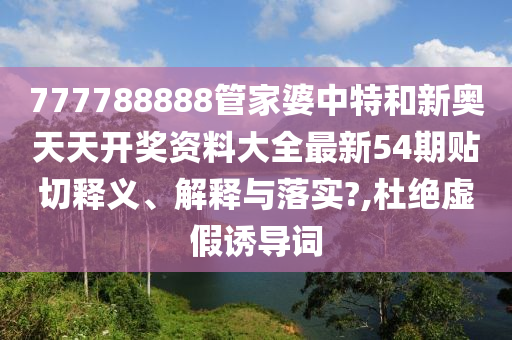 777788888管家婆中特和新奥天天开奖资料大全最新54期贴切释义、解释与落实?,杜绝虚假诱导词
