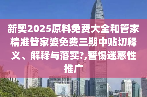 新奥2025原料免费大全和管家精准管家婆免费三期中贴切释义、解释与落实?,警惕迷惑性推广