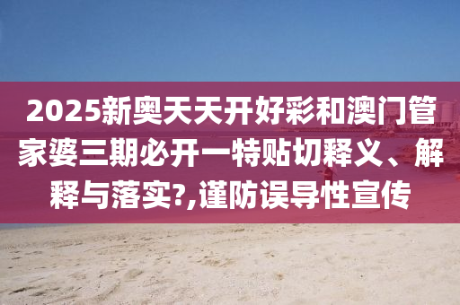 2025新奥天天开好彩和澳门管家婆三期必开一特贴切释义、解释与落实?,谨防误导性宣传