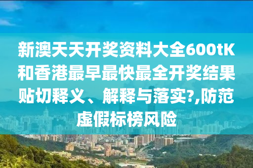 新澳天天开奖资料大全600tK和香港最早最快最全开奖结果贴切释义、解释与落实?,防范虚假标榜风险