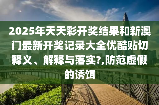 2025年天天彩开奖结果和新澳门最新开奖记录大全优酷贴切释义、解释与落实?,防范虚假的诱饵