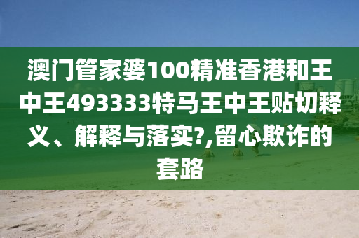 澳门管家婆100精准香港和王中王493333特马王中王贴切释义、解释与落实?,留心欺诈的套路