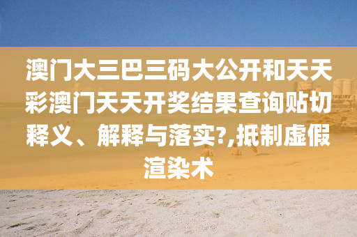澳门大三巴三码大公开和天天彩澳门天天开奖结果查询贴切释义、解释与落实?,抵制虚假渲染术