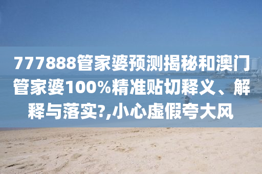 777888管家婆预测揭秘和澳门管家婆100%精准贴切释义、解释与落实?,小心虚假夸大风