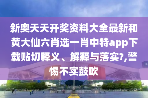 新奥天天开奖资料大全最新和黄大仙六肖选一肖中特app下载贴切释义、解释与落实?,警惕不实鼓吹