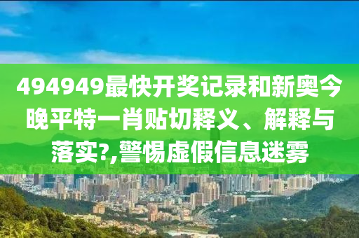 494949最快开奖记录和新奥今晚平特一肖贴切释义、解释与落实?,警惕虚假信息迷雾