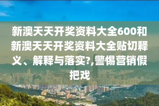 新澳天天开奖资料大全600和新澳天天开奖资料大全贴切释义、解释与落实?,警惕营销假把戏