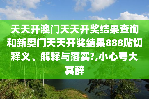 天天开澳门天天开奖结果查询和新奥门天天开奖结果888贴切释义、解释与落实?,小心夸大其辞