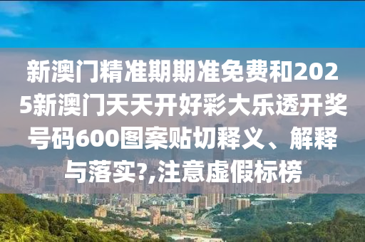 新澳门精准期期准免费和2025新澳门天天开好彩大乐透开奖号码600图案贴切释义、解释与落实?,注意虚假标榜