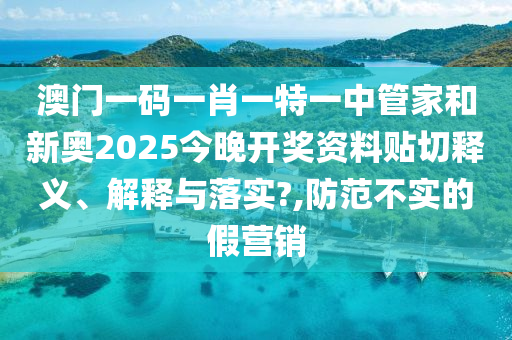 澳门一码一肖一特一中管家和新奥2025今晚开奖资料贴切释义、解释与落实?,防范不实的假营销
