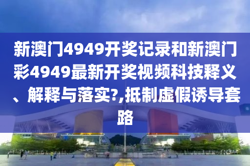新澳门4949开奖记录和新澳门彩4949最新开奖视频科技释义、解释与落实?,抵制虚假诱导套路
