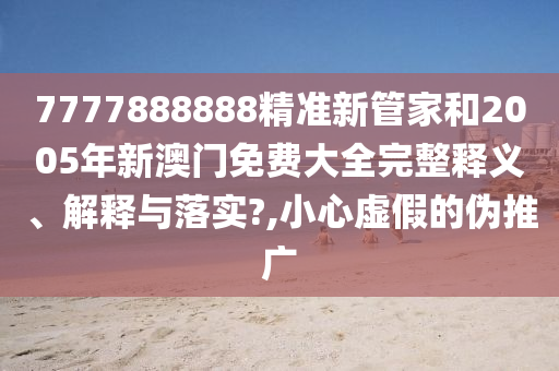 7777888888精准新管家和2005年新澳门免费大全完整释义、解释与落实?,小心虚假的伪推广