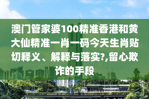 澳门管家婆100精准香港和黄大仙精准一肖一码今天生肖贴切释义、解释与落实?,留心欺诈的手段
