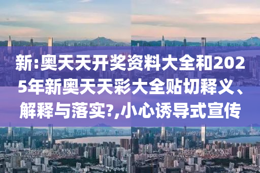 新:奥天天开奖资料大全和2025年新奥天天彩大全贴切释义、解释与落实?,小心诱导式宣传