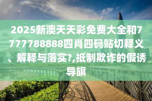 2025新澳天天彩免费大全和7777788888四肖四码贴切释义、解释与落实?,抵制欺诈的假诱导旗