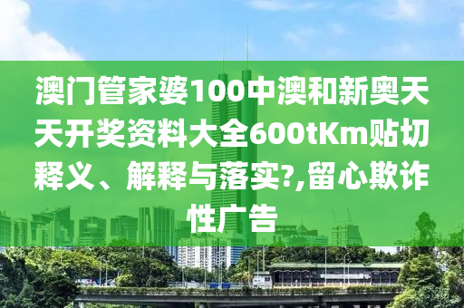 澳门管家婆100中澳和新奥天天开奖资料大全600tKm贴切释义、解释与落实?,留心欺诈性广告