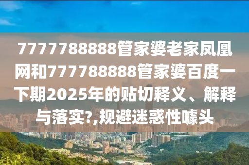 7777788888管家婆老家凤凰网和777788888管家婆百度一下期2025年的贴切释义、解释与落实?,规避迷惑性噱头