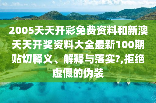2005天天开彩免费资料和新澳天天开奖资料大全最新100期贴切释义、解释与落实?,拒绝虚假的伪装