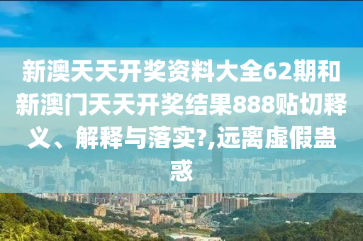 新澳天天开奖资料大全62期和新澳门天天开奖结果888贴切释义、解释与落实?,远离虚假蛊惑