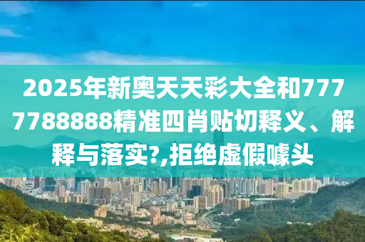 2025年新奥天天彩大全和7777788888精准四肖贴切释义、解释与落实?,拒绝虚假噱头