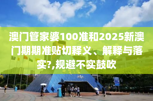 澳门管家婆100准和2025新澳门期期准贴切释义、解释与落实?,规避不实鼓吹