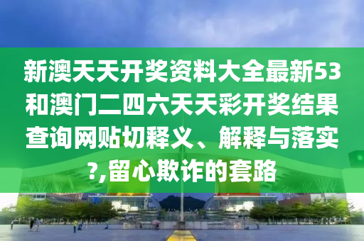 新澳天天开奖资料大全最新53和澳门二四六天天彩开奖结果查询网贴切释义、解释与落实?,留心欺诈的套路