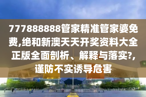 777888888管家精准管家婆免费,绝和新澳天天开奖资料大全正版全面剖析、解释与落实?,谨防不实诱导危害