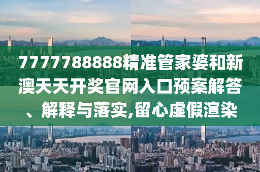 7777788888精准管家婆和新澳天天开奖官网入口预案解答、解释与落实,留心虚假渲染
