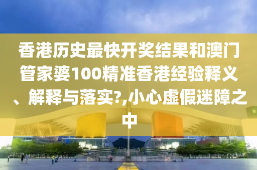 香港历史最快开奖结果和澳门管家婆100精准香港经验释义、解释与落实?,小心虚假迷障之中