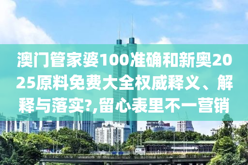 澳门管家婆100准确和新奥2025原料免费大全权威释义、解释与落实?,留心表里不一营销