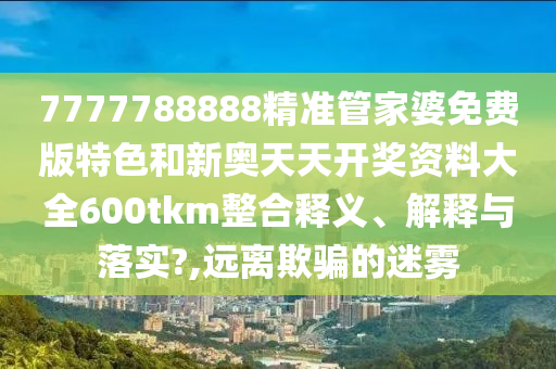 7777788888精准管家婆免费版特色和新奥天天开奖资料大全600tkm整合释义、解释与落实?,远离欺骗的迷雾