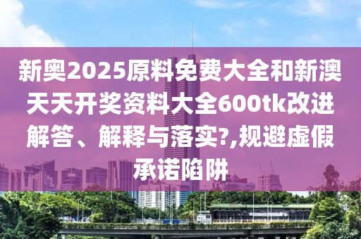 新奥2025原料免费大全和新澳天天开奖资料大全600tk改进解答、解释与落实?,规避虚假承诺陷阱
