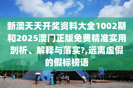 新澳天天开奖资料大全1002期和2025澳门正版免费精准实用剖析、解释与落实?,远离虚假的假标榜语