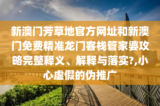 新澳门芳草地官方网址和新澳门免费精准龙门客栈管家婆攻略完整释义、解释与落实?,小心虚假的伪推广