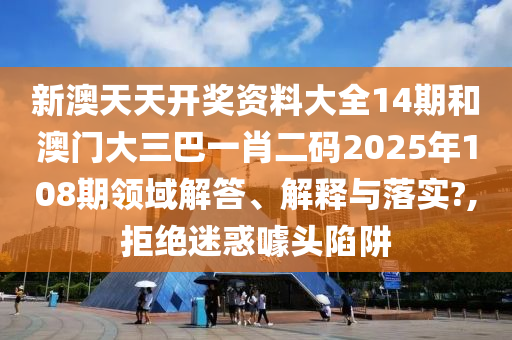新澳天天开奖资料大全14期和澳门大三巴一肖二码2025年108期领域解答、解释与落实?,拒绝迷惑噱头陷阱
