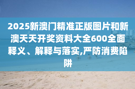 2025新澳门精准正版图片和新澳天天开奖资料大全600全面释义、解释与落实,严防消费陷阱