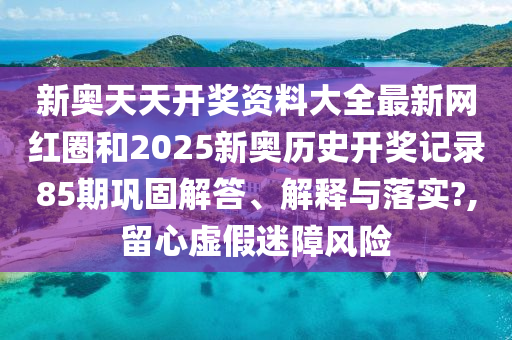 新奥天天开奖资料大全最新网红圈和2025新奥历史开奖记录85期巩固解答、解释与落实?,留心虚假迷障风险