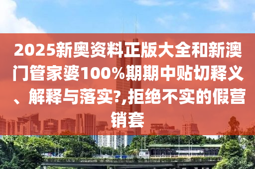 2025新奥资料正版大全和新澳门管家婆100%期期中贴切释义、解释与落实?,拒绝不实的假营销套