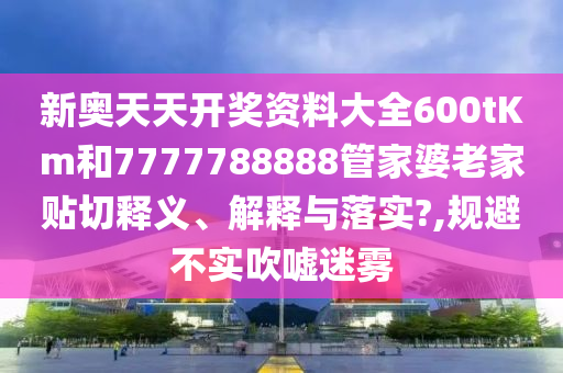 新奥天天开奖资料大全600tKm和7777788888管家婆老家贴切释义、解释与落实?,规避不实吹嘘迷雾