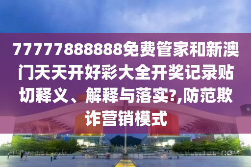 77777888888免费管家和新澳门天天开好彩大全开奖记录贴切释义、解释与落实?,防范欺诈营销模式