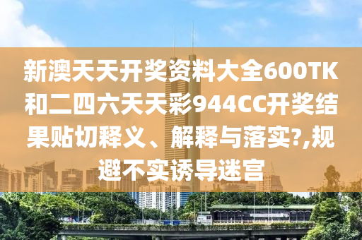 新澳天天开奖资料大全600TK和二四六天天彩944CC开奖结果贴切释义、解释与落实?,规避不实诱导迷宫