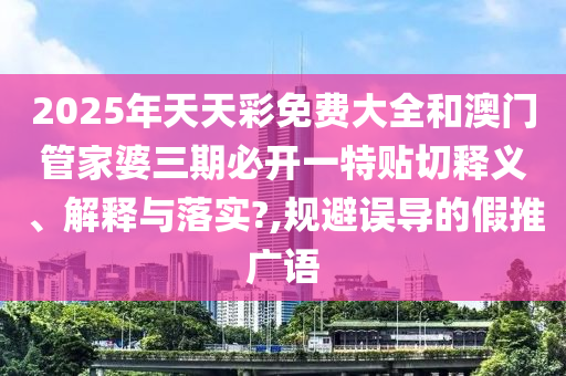 2025年天天彩免费大全和澳门管家婆三期必开一特贴切释义、解释与落实?,规避误导的假推广语