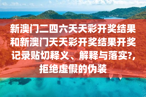 新澳门二四六天天彩开奖结果和新澳门天天彩开奖结果开奖记录贴切释义、解释与落实?,拒绝虚假的伪装