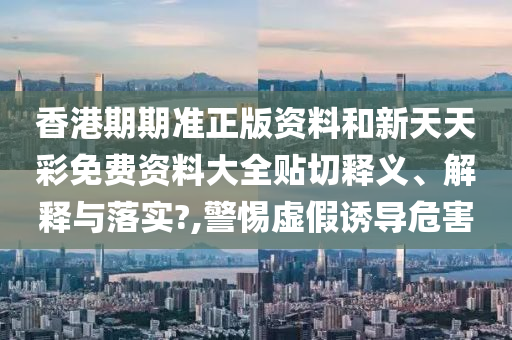 香港期期准正版资料和新天天彩免费资料大全贴切释义、解释与落实?,警惕虚假诱导危害